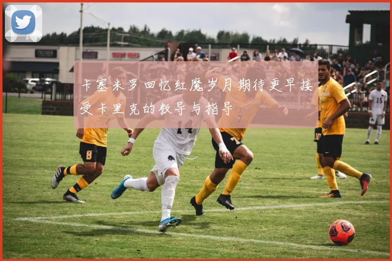 卡塞米罗回忆红魔岁月期待更早接受卡里克的教导与指导