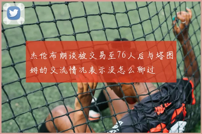 杰伦布朗谈被交易至76人后与塔图姆的交流情况表示没怎么聊过