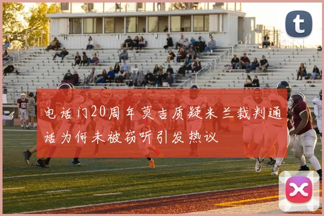 电话门20周年莫吉质疑米兰裁判通话为何未被窃听引发热议