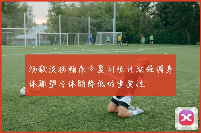 杨毅谈杨瀚森今夏训练计划强调身体雕塑与体脂降低的重要性