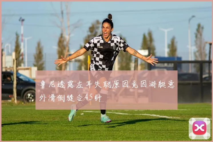 鲁尼透露左耳失聪原因竟因游艇意外滑倒缝合45针