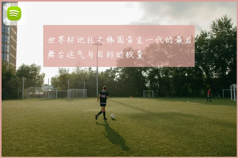 世界杯巡礼之韩国黄金一代的最后舞台运气与目标的较量