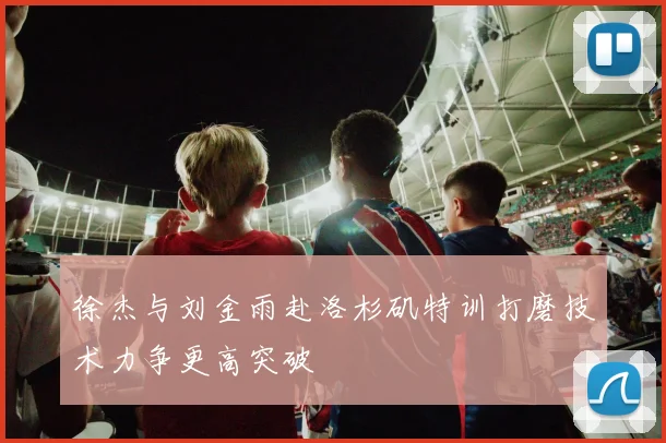 徐杰与刘金雨赴洛杉矶特训打磨技术力争更高突破