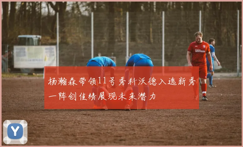 杨瀚森带领11号秀科沃德入选新秀一阵创佳绩展现未来潜力