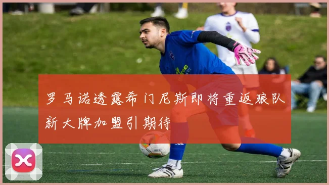 罗马诺透露希门尼斯即将重返狼队新大牌加盟引期待