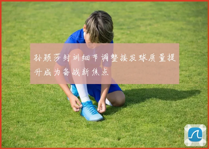 孙颖莎封训细节调整接发球质量提升成为备战新焦点