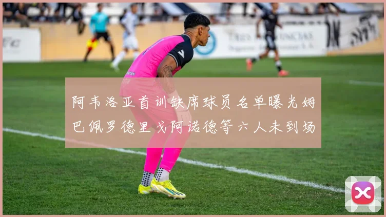 阿韦洛亚首训缺席球员名单曝光姆巴佩罗德里戈阿诺德等六人未到场