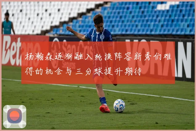 杨瀚森逐渐融入轮换阵容新秀们难得的机会与三分球提升期待