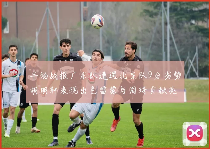 半场战报广东队遭遇北京队9分劣势胡明轩表现出色雷蒙与周琦贡献亮眼数据