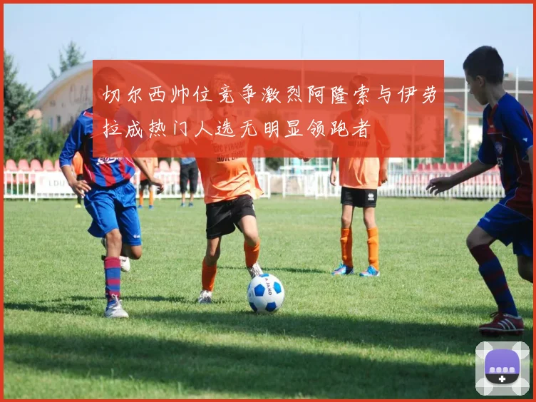 切尔西帅位竞争激烈阿隆索与伊劳拉成热门人选无明显领跑者