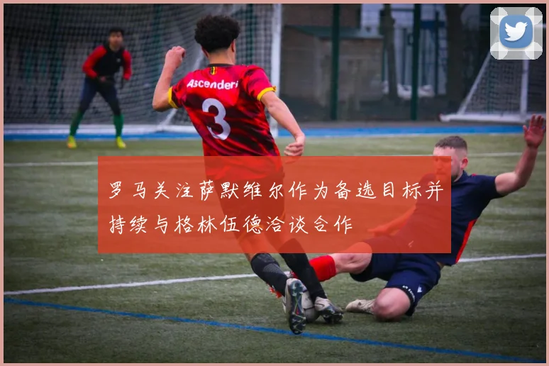 罗马关注萨默维尔作为备选目标并持续与格林伍德洽谈合作
