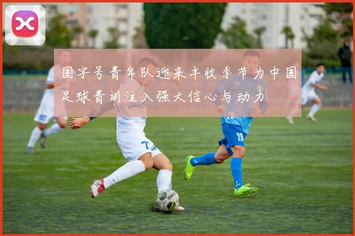 国字号青年队迎来丰收季节为中国足球青训注入强大信心与动力