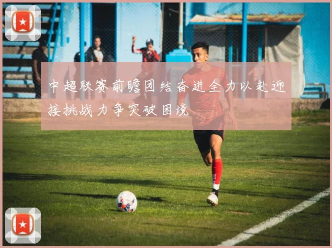中超联赛前瞻团结奋进全力以赴迎接挑战力争突破困境