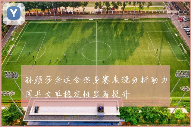 孙颖莎全运会热身赛表现分析助力国乒女单稳定性显著提升
