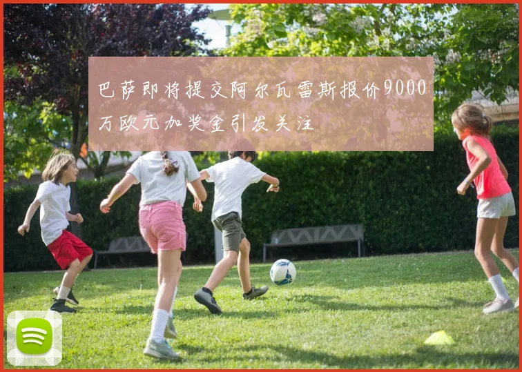 巴萨即将提交阿尔瓦雷斯报价9000万欧元加奖金引发关注