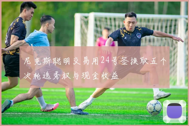尼克斯聪明交易用24号签换取五个次轮选秀权与现金收益