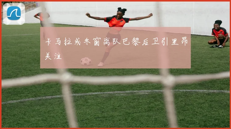 卡马拉或冬窗离队巴黎后卫引里昂关注