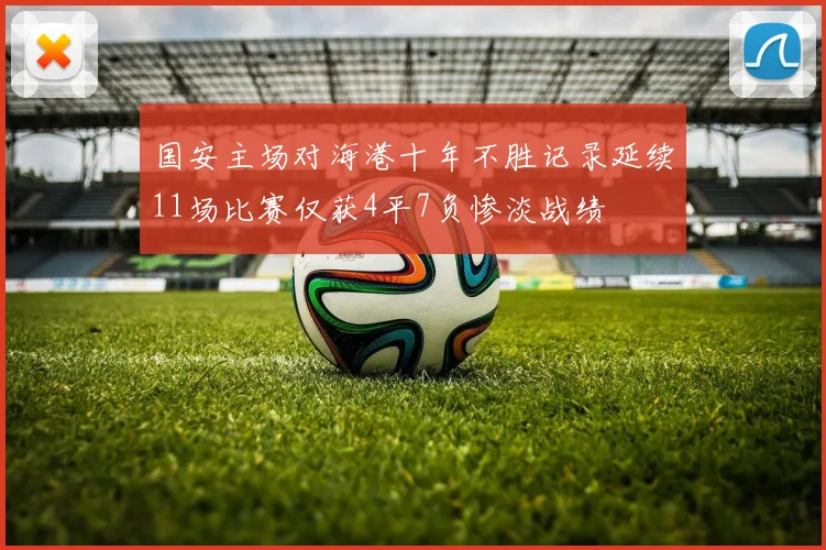 国安主场对海港十年不胜记录延续11场比赛仅获4平7负惨淡战绩