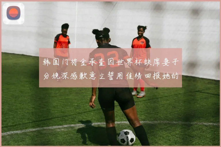 韩国门将金承奎因世界杯缺席妻子分娩深感歉意立誓用佳绩回报她的支持与爱