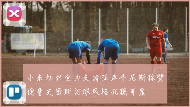 小米切尔全力支持亚库乔尼斯称赞德鲁史密斯打球风格沉稳可靠