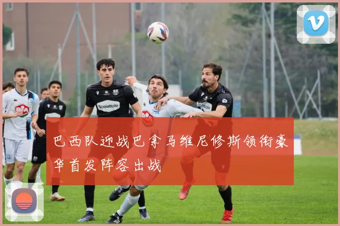 巴西队迎战巴拿马维尼修斯领衔豪华首发阵容出战
