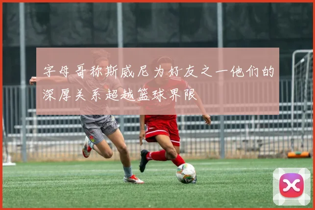 字母哥称斯威尼为好友之一他们的深厚关系超越篮球界限