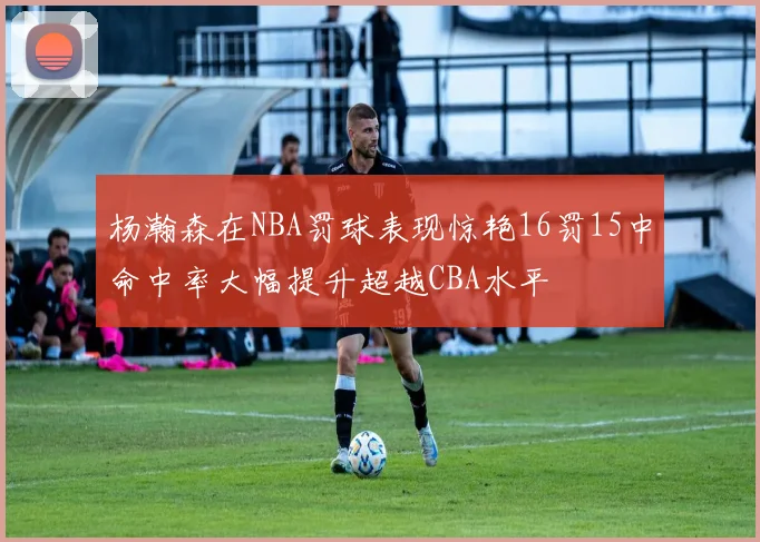 杨瀚森在NBA罚球表现惊艳16罚15中命中率大幅提升超越CBA水平