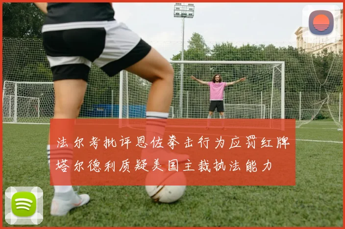 法尔考批评恩佐拳击行为应罚红牌塔尔德利质疑美国主裁执法能力