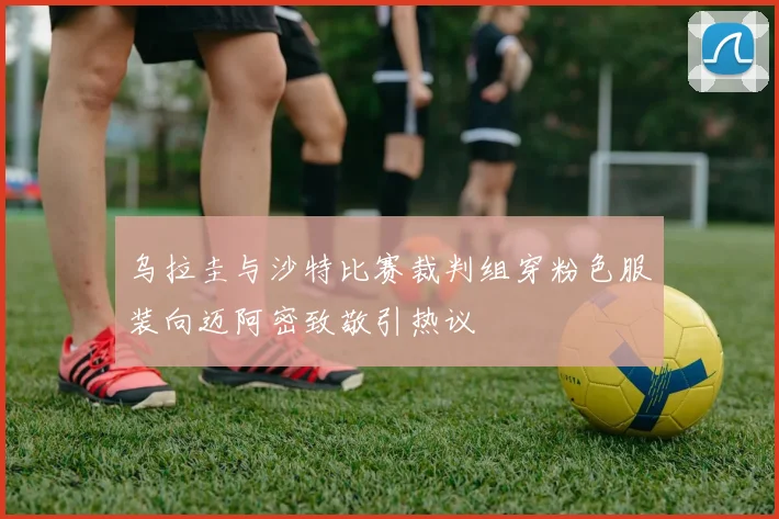 乌拉圭与沙特比赛裁判组穿粉色服装向迈阿密致敬引热议